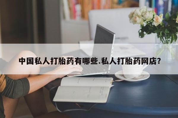 网上打胎药私人店,打胎药专卖中国私人打胎药有哪些.私人打胎药网店？