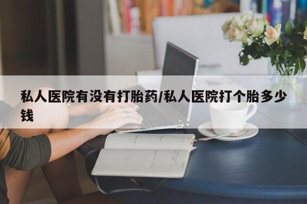 网上打胎药私人店,打胎药专卖私人医院有没有打胎药/私人医院打个胎多少钱