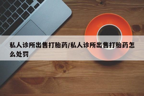 网上打胎药私人店,打胎药专卖私人诊所出售打胎药/私人诊所出售打胎药怎么处罚
