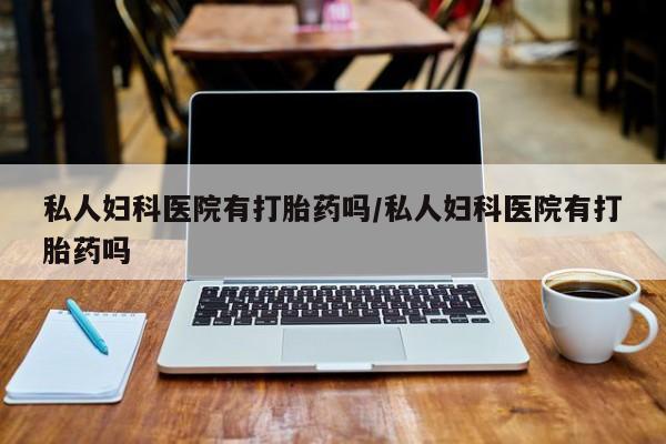 网上打胎药私人店,打胎药专卖私人妇科医院有打胎药吗/私人妇科医院有打胎药吗