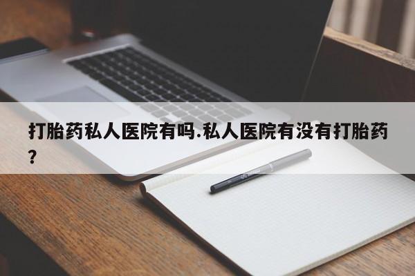 网上打胎药私人店,打胎药专卖打胎药私人医院有吗.私人医院有没有打胎药？