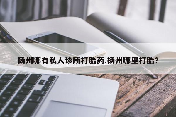 网上打胎药私人店,打胎药专卖扬州哪有私人诊所打胎药.扬州哪里打胎？
