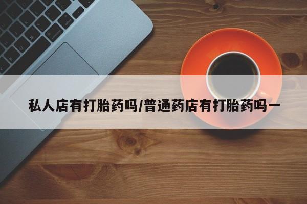网上打胎药私人店,打胎药专卖私人店有打胎药吗/普通药店有打胎药吗一