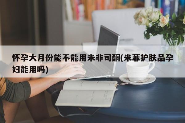 网上打胎药私人店,打胎药专卖怀孕大月份能不能用米非司酮(米菲护肤品孕妇能用吗)