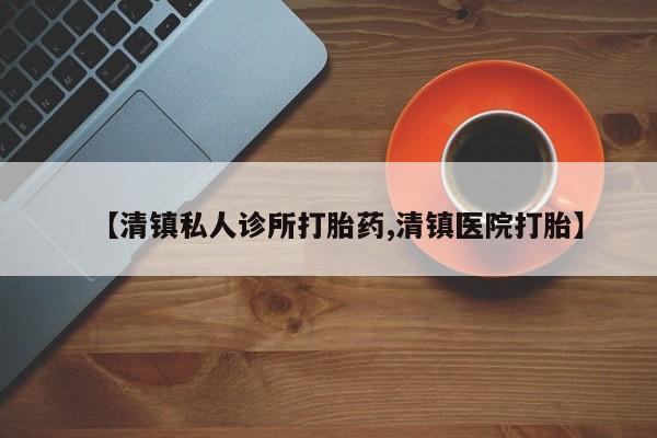 网上打胎药私人店,打胎药专卖【清镇私人诊所打胎药,清镇医院打胎】