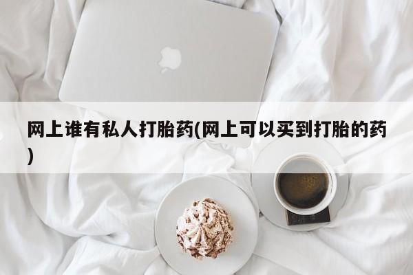网上打胎药私人店,打胎药专卖网上谁有私人打胎药(网上可以买到打胎的药)