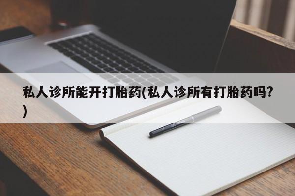 网上打胎药私人店,打胎药专卖私人诊所能开打胎药(私人诊所有打胎药吗?)