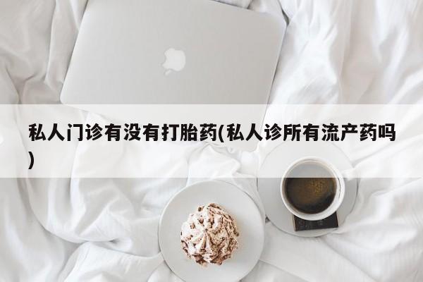 网上打胎药私人店,打胎药专卖私人门诊有没有打胎药(私人诊所有流产药吗)
