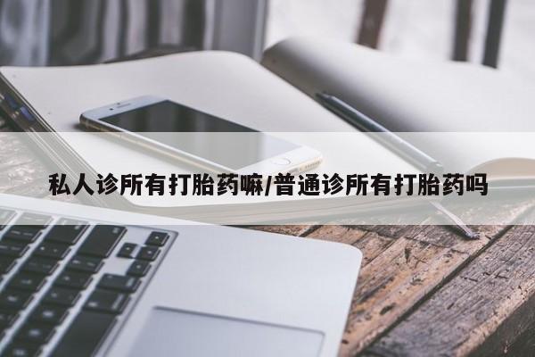 网上打胎药私人店,打胎药专卖私人诊所有打胎药嘛/普通诊所有打胎药吗