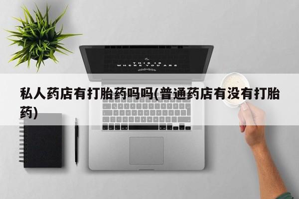 网上打胎药私人店,打胎药专卖私人药店有打胎药吗吗(普通药店有没有打胎药)
