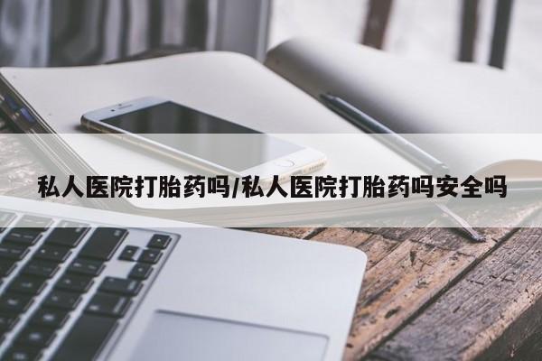 网上打胎药私人店,打胎药专卖私人医院打胎药吗/私人医院打胎药吗安全吗