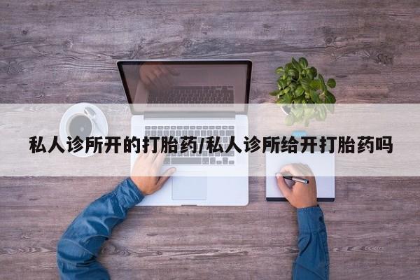 网上打胎药私人店,打胎药专卖私人诊所开的打胎药/私人诊所给开打胎药吗