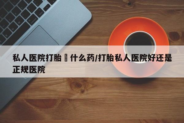 网上打胎药私人店,打胎药专卖私人医院打胎給什么药/打胎私人医院好还是正规医院
