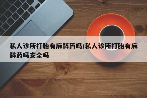 网上打胎药私人店,打胎药专卖私人诊所打胎有麻醉药吗/私人诊所打胎有麻醉药吗安全吗