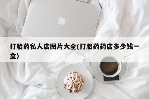 网上打胎药私人店,打胎药专卖打胎药私人店图片大全(打胎药药店多少钱一盒)
